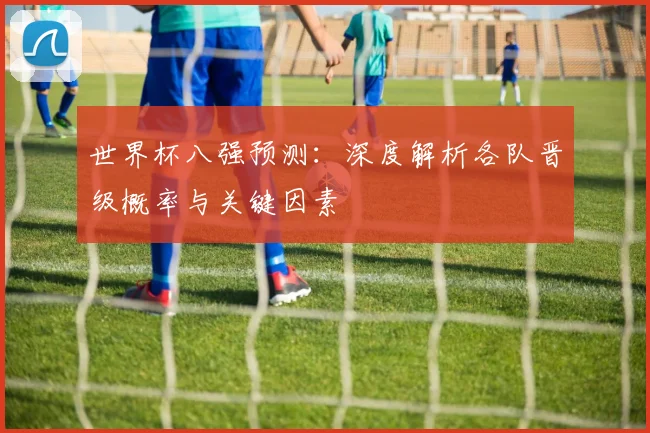 世界杯八强预测：深度解析各队晋级概率与关键因素