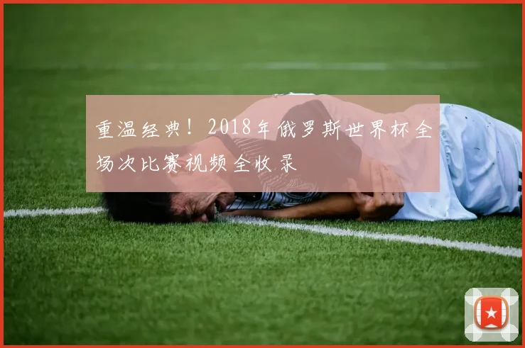 重温经典！2018年俄罗斯世界杯全场次比赛视频全收录