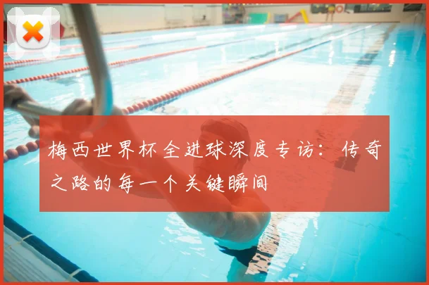 梅西世界杯全进球深度专访:传奇之路的每一个关键瞬间