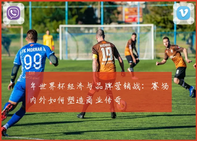 年世界杯经济与品牌营销战：赛场内外如何塑造商业传奇