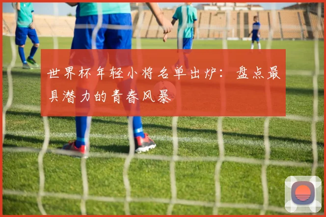世界杯年轻小将名单出炉：盘点最具潜力的青春风暴