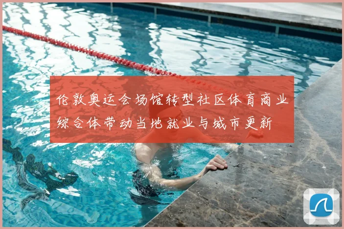 伦敦奥运会场馆转型社区体育商业综合体带动当地就业与城市更新