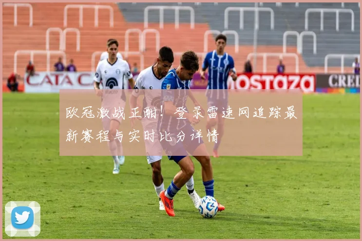 欧冠激战正酣!登录雷速网追踪最新赛程与实时比分详情