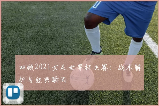 回顾2021女足世界杯决赛：战术解析与经典瞬间