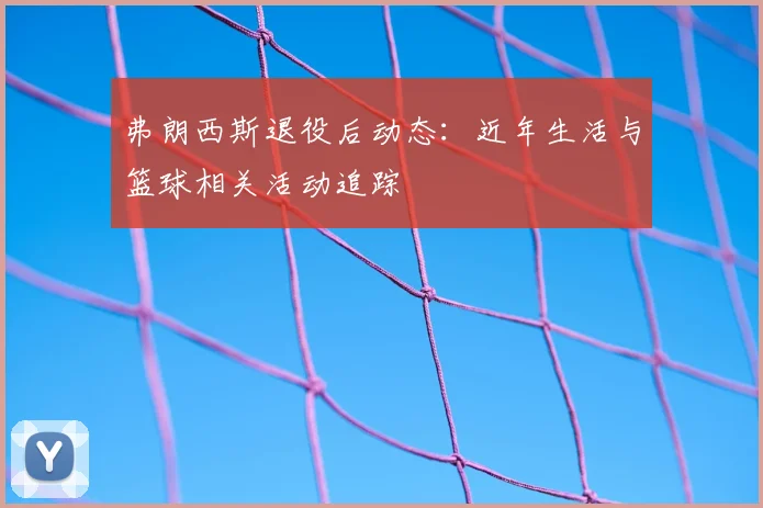 弗朗西斯退役后动态:近年生活与篮球相关活动追踪