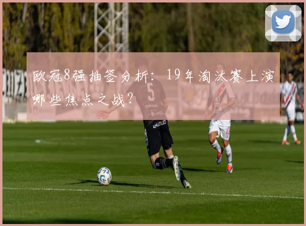 欧冠8强抽签分析：19年淘汰赛上演哪些焦点之战？