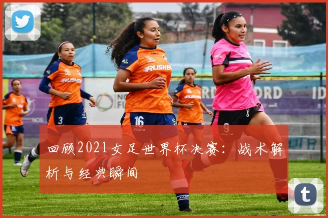 回顾2021女足世界杯决赛：战术解析与经典瞬间