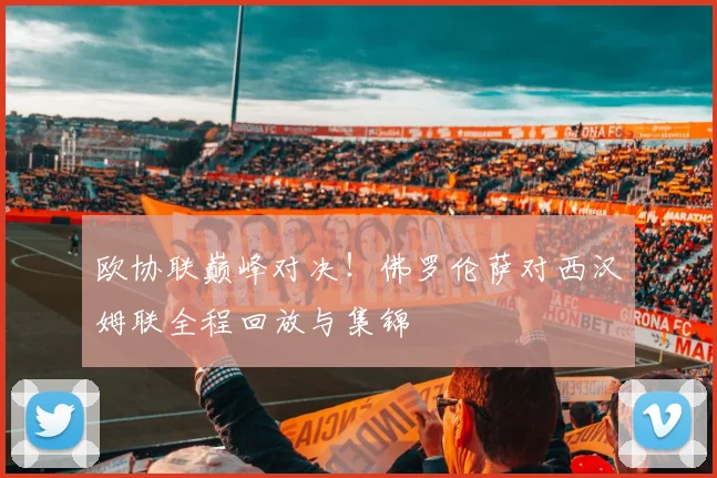 欧协联巅峰对决！佛罗伦萨对西汉姆联全程回放与集锦