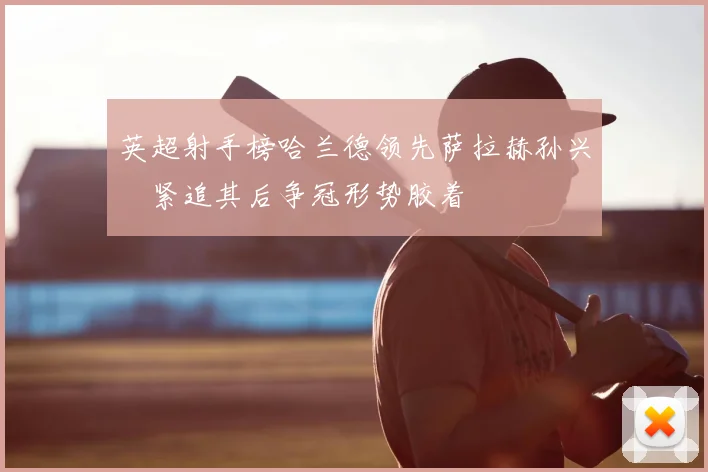英超射手榜哈兰德领先萨拉赫孙兴慜紧追其后争冠形势胶着