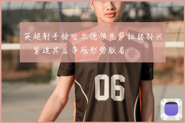 英超射手榜哈兰德领先萨拉赫孙兴慜紧追其后争冠形势胶着