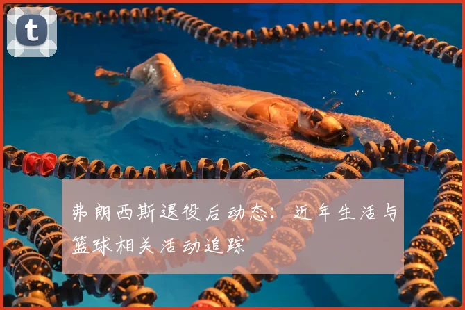 弗朗西斯退役后动态:近年生活与篮球相关活动追踪